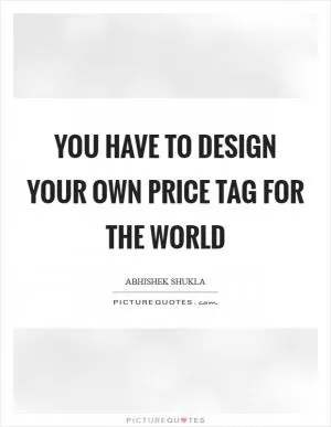 YOU have to design your own Price tag for the world Picture Quote #1
