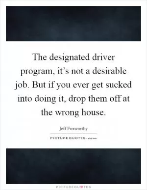 The designated driver program, it’s not a desirable job. But if you ever get sucked into doing it, drop them off at the wrong house Picture Quote #1