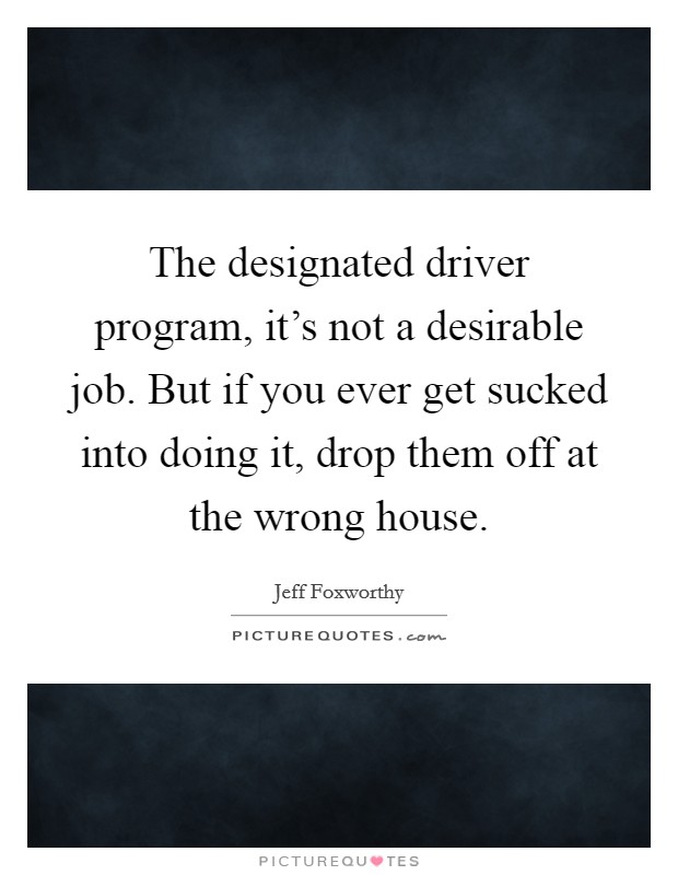 The designated driver program, it's not a desirable job. But if you ever get sucked into doing it, drop them off at the wrong house. Picture Quote #1