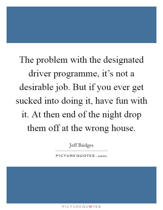 The problem with the designated driver programme, it's not a desirable job. But if you ever get sucked into doing it, have fun with it. At then end of the night drop them off at the wrong house. Picture Quote #1