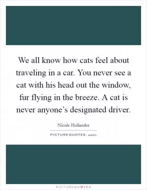We all know how cats feel about traveling in a car. You never see a cat with his head out the window, fur flying in the breeze. A cat is never anyone’s designated driver Picture Quote #1