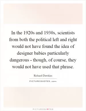 In the 1920s and 1930s, scientists from both the political left and right would not have found the idea of designer babies particularly dangerous - though, of course, they would not have used that phrase Picture Quote #1