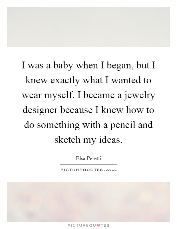 I was a baby when I began, but I knew exactly what I wanted to wear myself. I became a jewelry designer because I knew how to do something with a pencil and sketch my ideas. Picture Quote #1