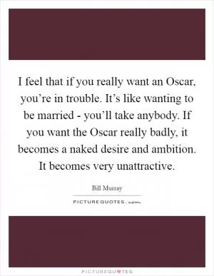 I feel that if you really want an Oscar, you’re in trouble. It’s like wanting to be married - you’ll take anybody. If you want the Oscar really badly, it becomes a naked desire and ambition. It becomes very unattractive Picture Quote #1