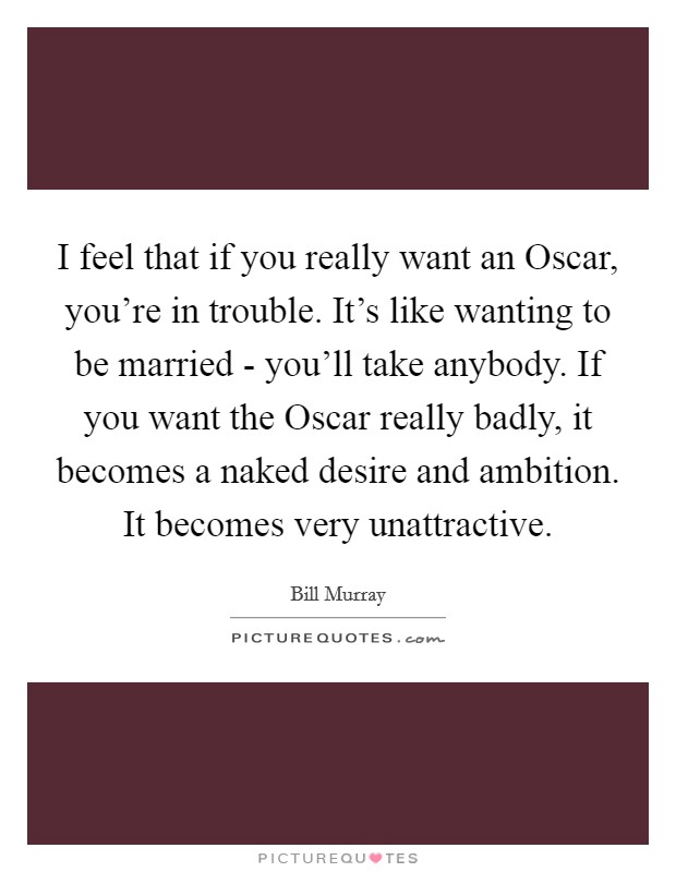 I feel that if you really want an Oscar, you're in trouble. It's like wanting to be married - you'll take anybody. If you want the Oscar really badly, it becomes a naked desire and ambition. It becomes very unattractive. Picture Quote #1