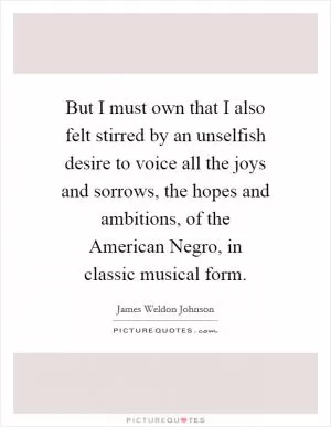 But I must own that I also felt stirred by an unselfish desire to voice all the joys and sorrows, the hopes and ambitions, of the American Negro, in classic musical form Picture Quote #1