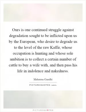 Ours is one continued struggle against degradation sought to be inflicted upon us by the European, who desire to degrade us to the level of the raw Kaffir, whose occupation is hunting and whose sole ambition is to collect a certain number of cattle to buy a wife with, and then pass his life in indolence and nakedness Picture Quote #1