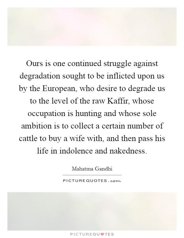 Ours is one continued struggle against degradation sought to be inflicted upon us by the European, who desire to degrade us to the level of the raw Kaffir, whose occupation is hunting and whose sole ambition is to collect a certain number of cattle to buy a wife with, and then pass his life in indolence and nakedness. Picture Quote #1