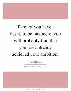 If any of you have a desire to be mediocre, you will probably find that you have already achieved your ambition Picture Quote #1