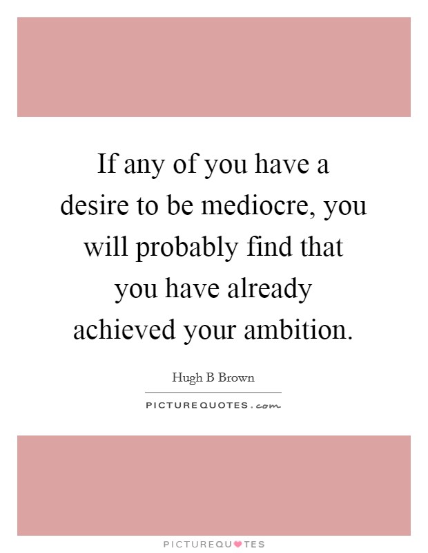 If any of you have a desire to be mediocre, you will probably find that you have already achieved your ambition. Picture Quote #1