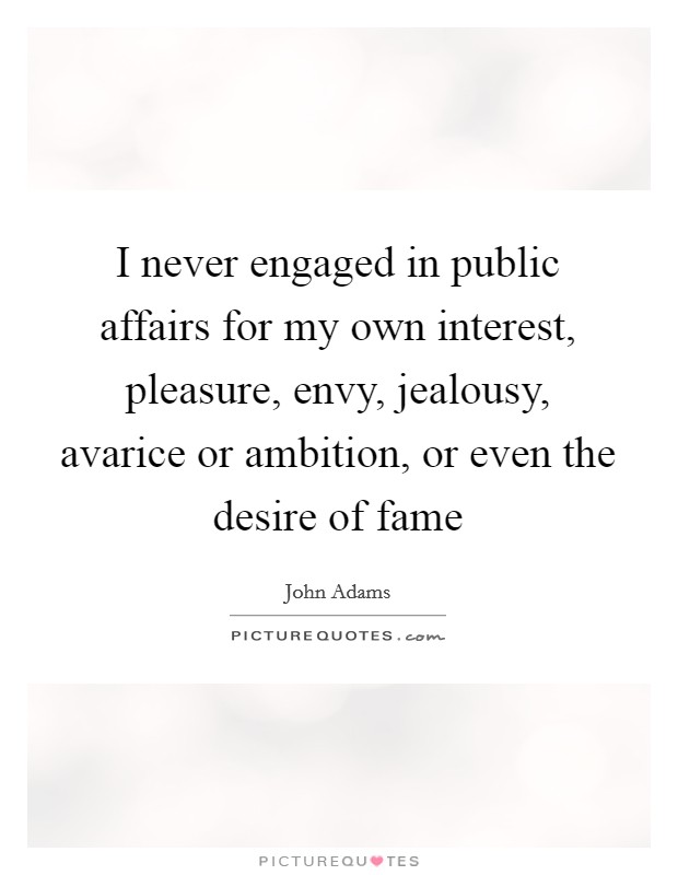 I never engaged in public affairs for my own interest, pleasure, envy, jealousy, avarice or ambition, or even the desire of fame Picture Quote #1