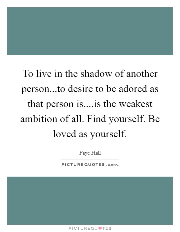To live in the shadow of another person...to desire to be adored as that person is....is the weakest ambition of all. Find yourself. Be loved as yourself. Picture Quote #1