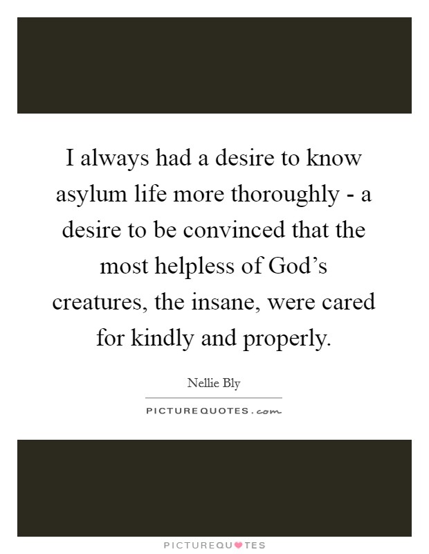 I always had a desire to know asylum life more thoroughly - a desire to be convinced that the most helpless of God's creatures, the insane, were cared for kindly and properly. Picture Quote #1