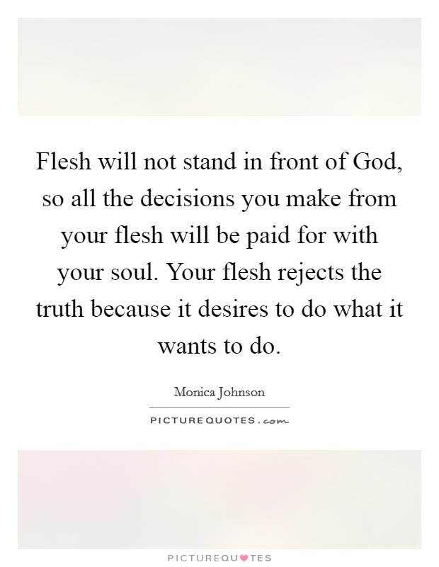 Flesh will not stand in front of God, so all the decisions you make from your flesh will be paid for with your soul. Your flesh rejects the truth because it desires to do what it wants to do. Picture Quote #1