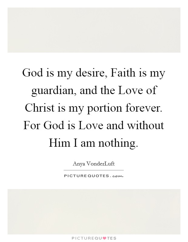 God is my desire, Faith is my guardian, and the Love of Christ is my portion forever. For God is Love and without Him I am nothing. Picture Quote #1