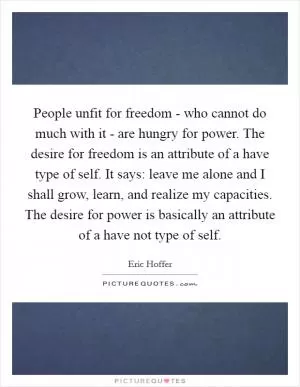 People unfit for freedom - who cannot do much with it - are hungry for power. The desire for freedom is an attribute of a have type of self. It says: leave me alone and I shall grow, learn, and realize my capacities. The desire for power is basically an attribute of a have not type of self Picture Quote #1