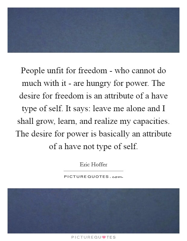 People unfit for freedom - who cannot do much with it - are hungry for power. The desire for freedom is an attribute of a have type of self. It says: leave me alone and I shall grow, learn, and realize my capacities. The desire for power is basically an attribute of a have not type of self. Picture Quote #1