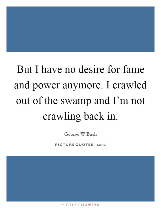 But I have no desire for fame and power anymore. I crawled out of the swamp and I'm not crawling back in. Picture Quote #1