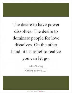 The desire to have power dissolves. The desire to dominate people for love dissolves. On the other hand, it’s a relief to realize you can let go Picture Quote #1