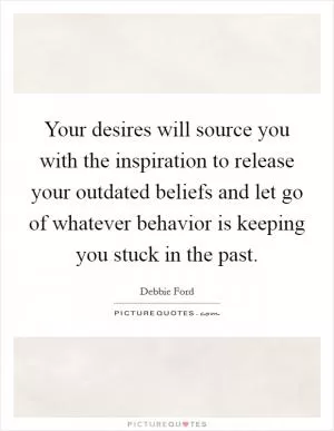 Your desires will source you with the inspiration to release your outdated beliefs and let go of whatever behavior is keeping you stuck in the past Picture Quote #1