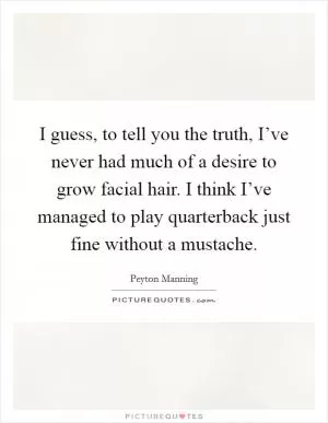 I guess, to tell you the truth, I’ve never had much of a desire to grow facial hair. I think I’ve managed to play quarterback just fine without a mustache Picture Quote #1