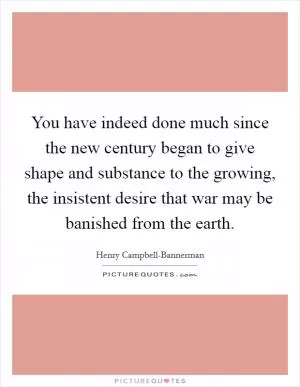 You have indeed done much since the new century began to give shape and substance to the growing, the insistent desire that war may be banished from the earth Picture Quote #1