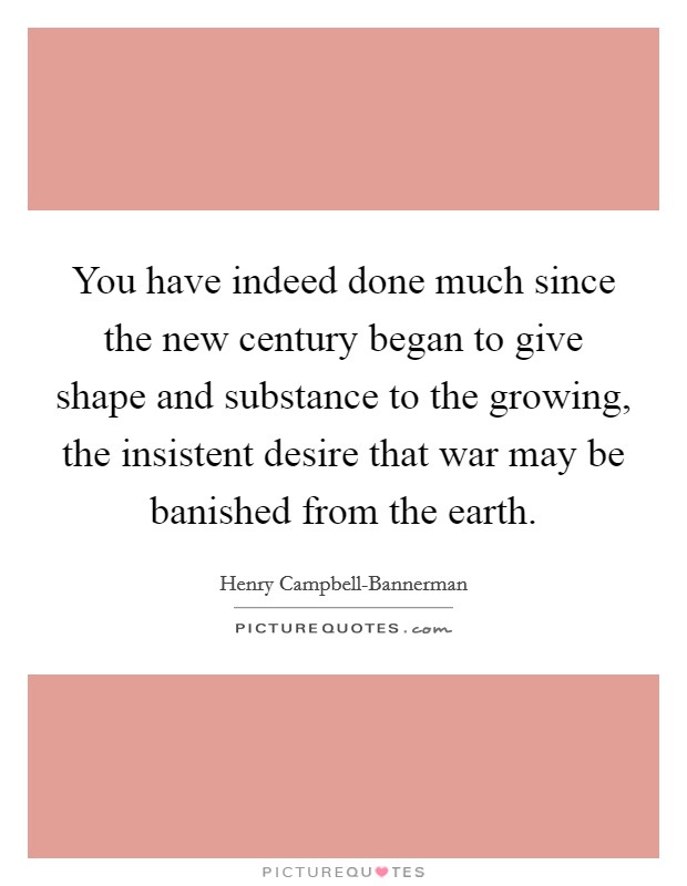 You have indeed done much since the new century began to give shape and substance to the growing, the insistent desire that war may be banished from the earth. Picture Quote #1