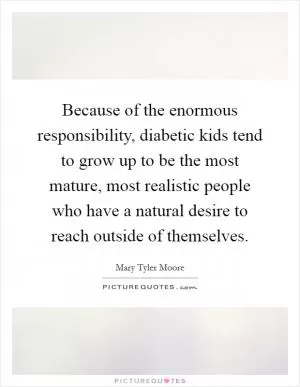 Because of the enormous responsibility, diabetic kids tend to grow up to be the most mature, most realistic people who have a natural desire to reach outside of themselves Picture Quote #1