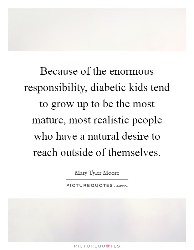 Because of the enormous responsibility, diabetic kids tend to grow up to be the most mature, most realistic people who have a natural desire to reach outside of themselves. Picture Quote #1