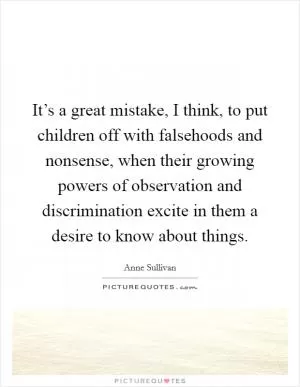 It’s a great mistake, I think, to put children off with falsehoods and nonsense, when their growing powers of observation and discrimination excite in them a desire to know about things Picture Quote #1