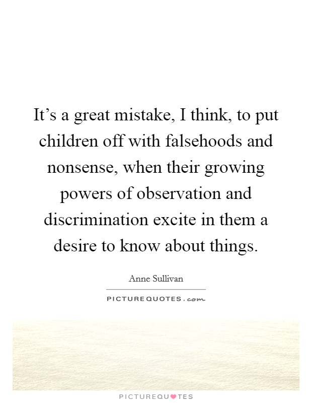 It's a great mistake, I think, to put children off with falsehoods and nonsense, when their growing powers of observation and discrimination excite in them a desire to know about things. Picture Quote #1