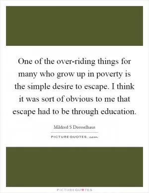 One of the over-riding things for many who grow up in poverty is the simple desire to escape. I think it was sort of obvious to me that escape had to be through education Picture Quote #1