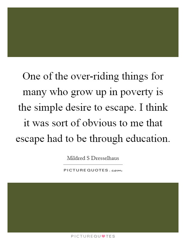 One of the over-riding things for many who grow up in poverty is the simple desire to escape. I think it was sort of obvious to me that escape had to be through education. Picture Quote #1