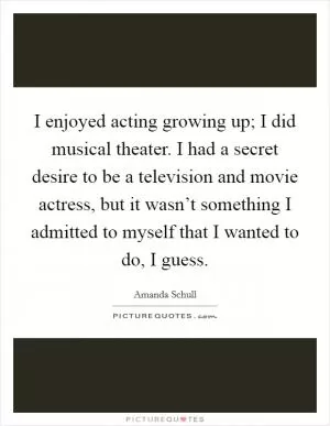 I enjoyed acting growing up; I did musical theater. I had a secret desire to be a television and movie actress, but it wasn’t something I admitted to myself that I wanted to do, I guess Picture Quote #1