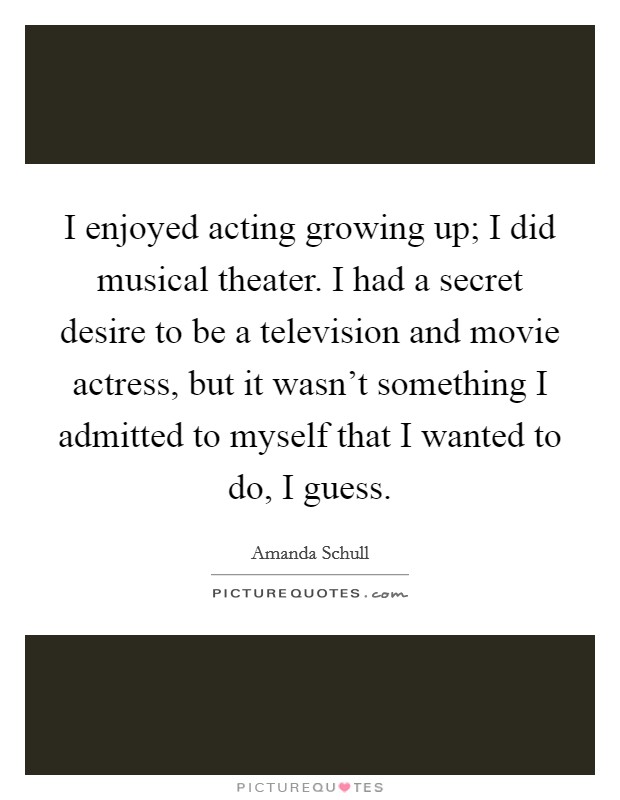 I enjoyed acting growing up; I did musical theater. I had a secret desire to be a television and movie actress, but it wasn't something I admitted to myself that I wanted to do, I guess. Picture Quote #1