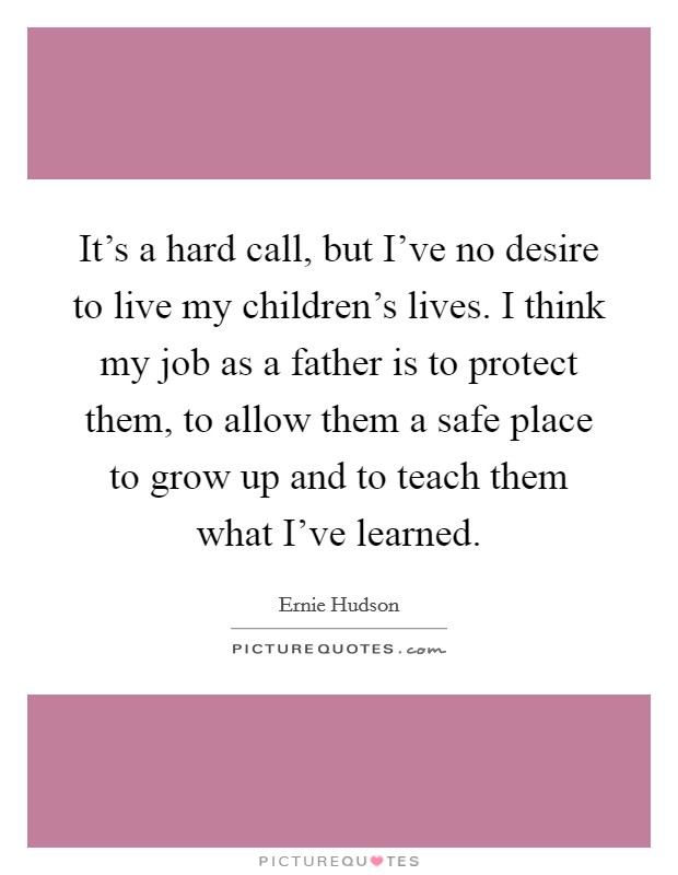 It's a hard call, but I've no desire to live my children's lives. I think my job as a father is to protect them, to allow them a safe place to grow up and to teach them what I've learned. Picture Quote #1