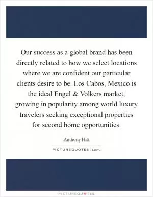 Our success as a global brand has been directly related to how we select locations where we are confident our particular clients desire to be. Los Cabos, Mexico is the ideal Engel and Volkers market, growing in popularity among world luxury travelers seeking exceptional properties for second home opportunities Picture Quote #1