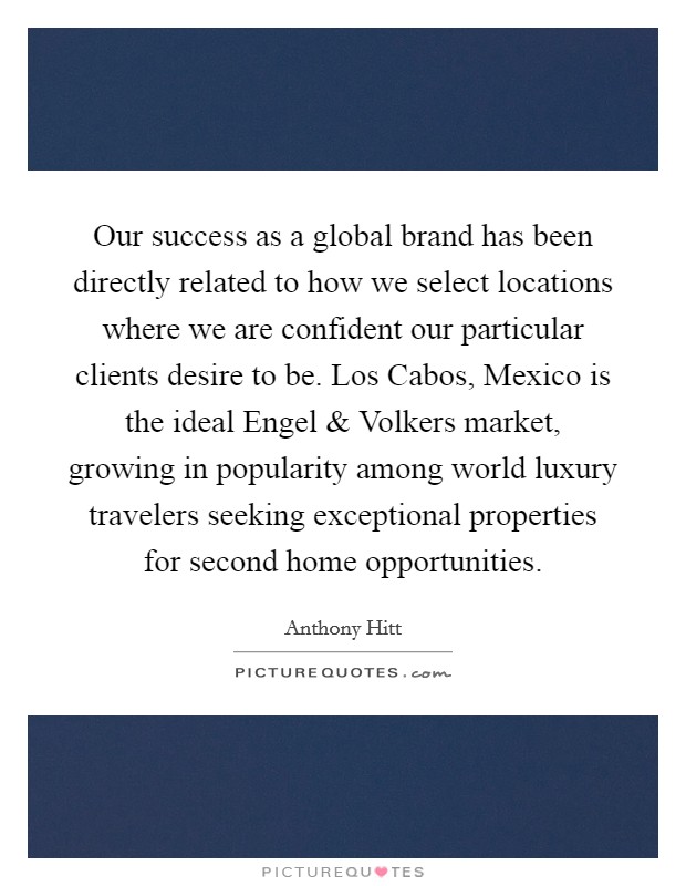 Our success as a global brand has been directly related to how we select locations where we are confident our particular clients desire to be. Los Cabos, Mexico is the ideal Engel and Volkers market, growing in popularity among world luxury travelers seeking exceptional properties for second home opportunities. Picture Quote #1