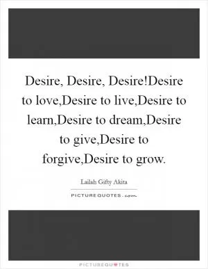 Desire, Desire, Desire!Desire to love,Desire to live,Desire to learn,Desire to dream,Desire to give,Desire to forgive,Desire to grow Picture Quote #1