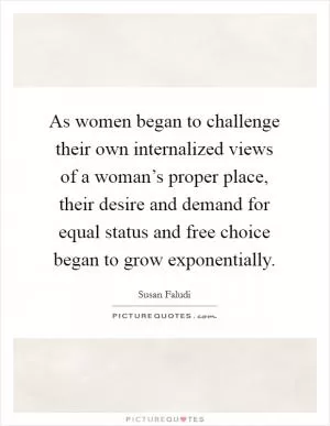 As women began to challenge their own internalized views of a woman’s proper place, their desire and demand for equal status and free choice began to grow exponentially Picture Quote #1