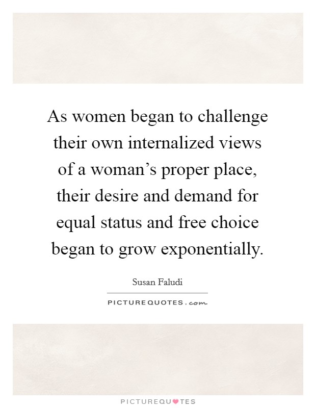As women began to challenge their own internalized views of a woman's proper place, their desire and demand for equal status and free choice began to grow exponentially. Picture Quote #1