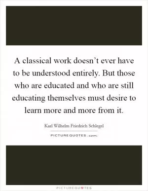 A classical work doesn’t ever have to be understood entirely. But those who are educated and who are still educating themselves must desire to learn more and more from it Picture Quote #1