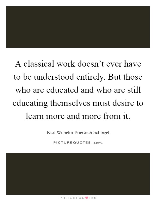 A classical work doesn't ever have to be understood entirely. But those who are educated and who are still educating themselves must desire to learn more and more from it. Picture Quote #1