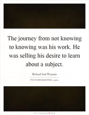 The journey from not knowing to knowing was his work. He was selling his desire to learn about a subject Picture Quote #1