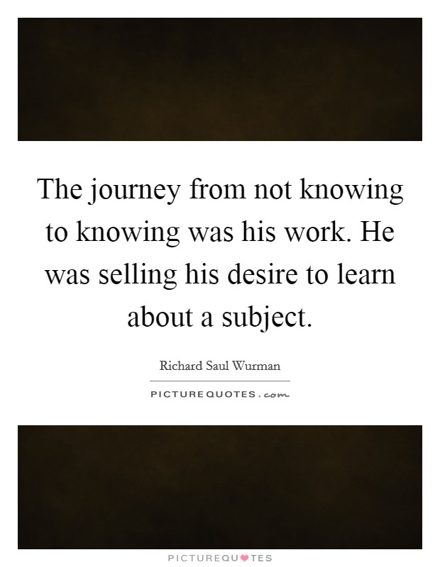 The journey from not knowing to knowing was his work. He was selling his desire to learn about a subject. Picture Quote #1
