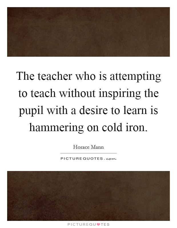 The teacher who is attempting to teach without inspiring the pupil with a desire to learn is hammering on cold iron. Picture Quote #1