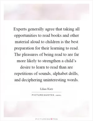 Experts generally agree that taking all opportunities to read books and other material aloud to children is the best preparation for their learning to read. The pleasures of being read to are far more likely to strengthen a child’s desire to learn to read than are repetitions of sounds, alphabet drills, and deciphering uninteresting words Picture Quote #1