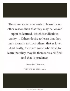 There are some who wish to learn for no other reason than that they may be looked upon as learned, which is ridiculous vanity ... Others desire to learn that they may morally instruct others, that is love. And, lastly, there are some who wish to learn that they may be themselves edified; and that is prudence Picture Quote #1