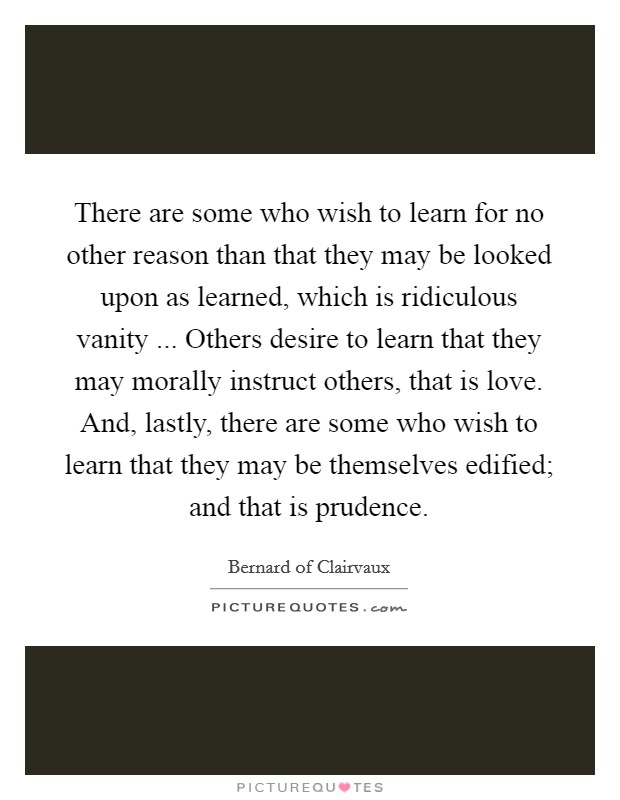 There are some who wish to learn for no other reason than that they may be looked upon as learned, which is ridiculous vanity ... Others desire to learn that they may morally instruct others, that is love. And, lastly, there are some who wish to learn that they may be themselves edified; and that is prudence. Picture Quote #1