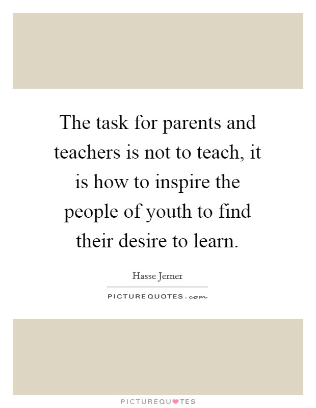 The task for parents and teachers is not to teach, it is how to inspire the people of youth to find their desire to learn. Picture Quote #1